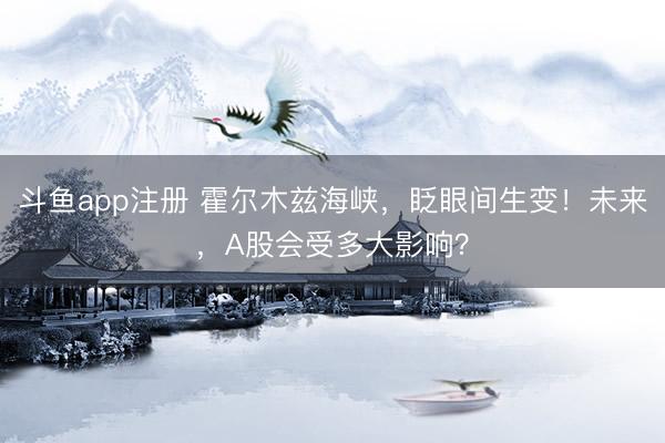 斗鱼app注册 霍尔木兹海峡，眨眼间生变！未来，A股会受多大影响？