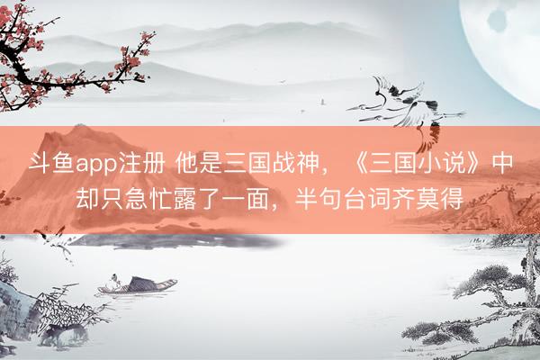 斗鱼app注册 他是三国战神，《三国小说》中却只急忙露了一面，半句台词齐莫得