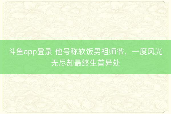 斗鱼app登录 他号称软饭男祖师爷，一度风光无尽却最终生首异处