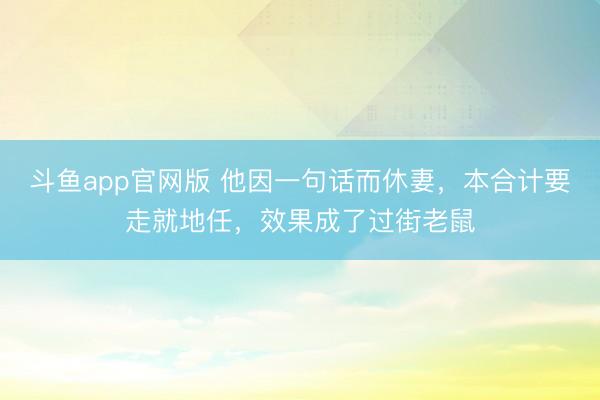 斗鱼app官网版 他因一句话而休妻，本合计要走就地任，效果成了过街老鼠