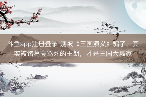 斗鱼app注册登录 别被《三国演义》骗了，其实被诸葛亮骂死的王朗，才是三国大赢家