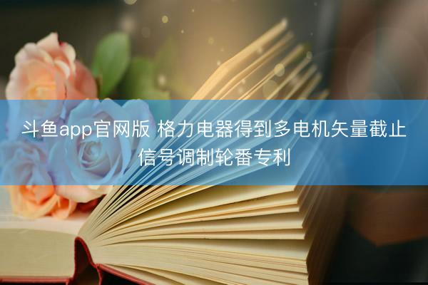 斗鱼app官网版 格力电器得到多电机矢量截止信号调制轮番专利