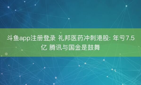 斗鱼app注册登录 礼邦医药冲刺港股: 年亏7.5亿 腾讯与国金是鼓舞