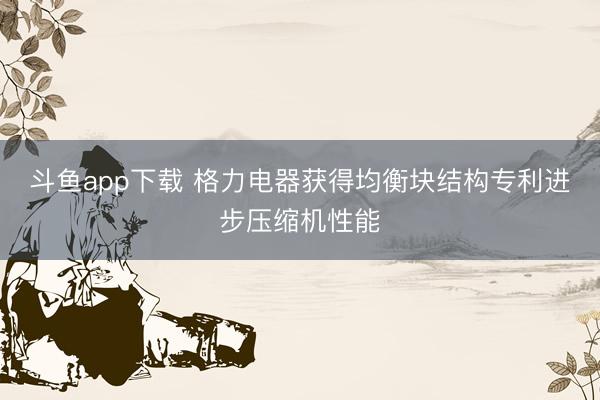 斗鱼app下载 格力电器获得均衡块结构专利进步压缩机性能