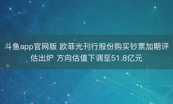 斗鱼app官网版 欧菲光刊行股份购买钞票加期评估出炉 方向估值下调至51.8亿元
