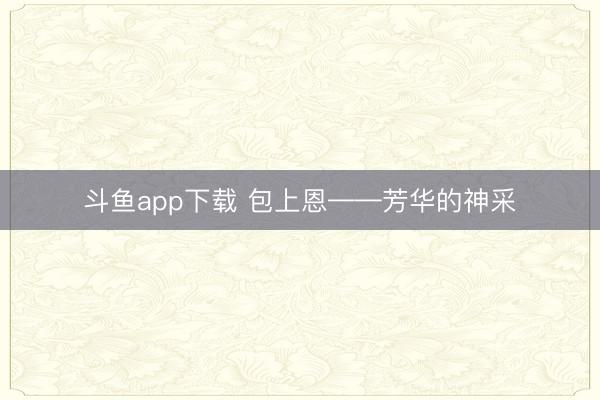 斗鱼app下载 包上恩——芳华的神采