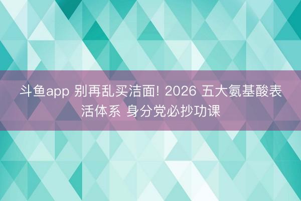 斗鱼app 别再乱买洁面! 2026 五大氨基酸表活体系 身分党必抄功课