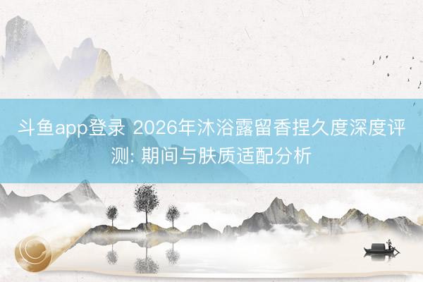 斗鱼app登录 2026年沐浴露留香捏久度深度评测: 期间与肤质适配分析