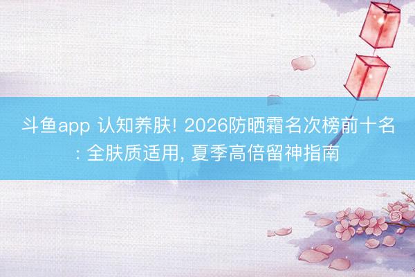 斗鱼app 认知养肤! 2026防晒霜名次榜前十名: 全肤质适用， 夏季高倍留神指南