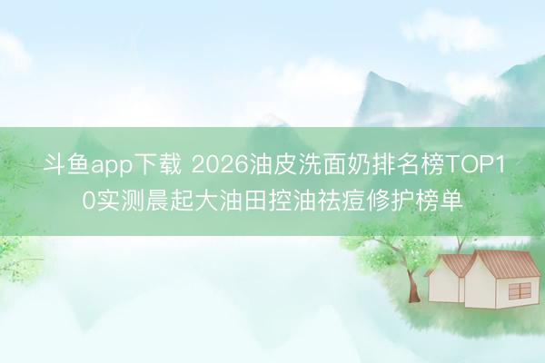 斗鱼app下载 2026油皮洗面奶排名榜TOP10实测晨起大油田控油祛痘修护榜单
