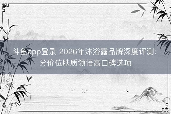 斗鱼app登录 2026年沐浴露品牌深度评测: 分价位肤质领悟高口碑选项