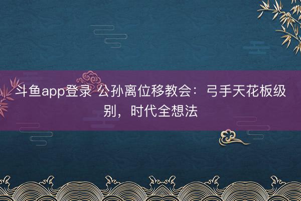 斗鱼app登录 公孙离位移教会：弓手天花板级别，时代全想法