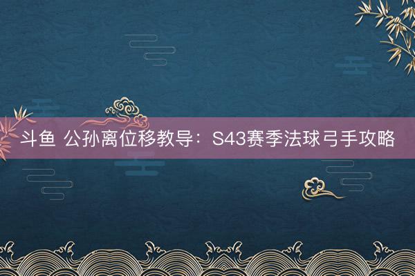 斗鱼 公孙离位移教导：S43赛季法球弓手攻略