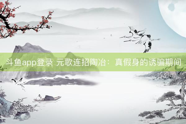 斗鱼app登录 元歌连招陶冶：真假身的诱骗期间