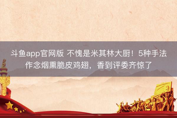 斗鱼app官网版 不愧是米其林大厨！5种手法作念烟熏脆皮鸡翅，香到评委齐惊了