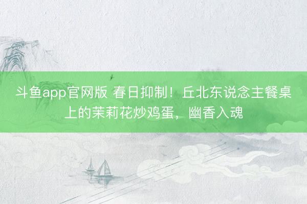 斗鱼app官网版 春日抑制！丘北东说念主餐桌上的茉莉花炒鸡蛋，幽香入魂