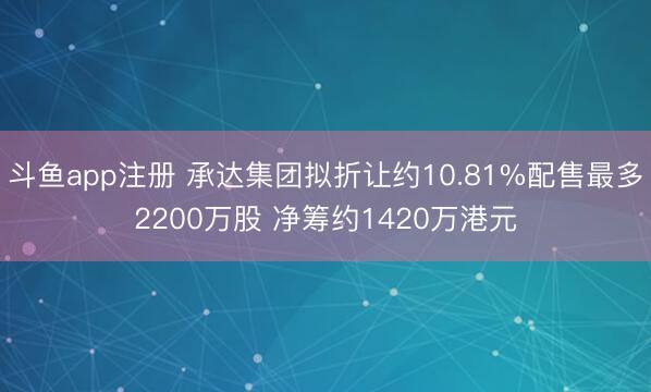 斗鱼app注册 承达集团拟折让约10.81%配售最多2200万股 净筹约1420万港元
