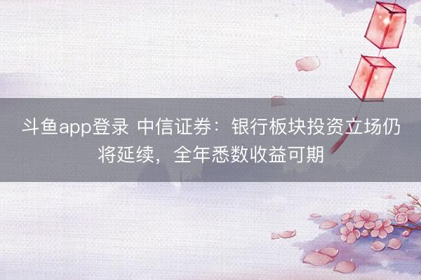 斗鱼app登录 中信证券：银行板块投资立场仍将延续，全年悉数收益可期