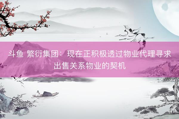 斗鱼 繁衍集团：现在正积极透过物业代理寻求出售关系物业的契机