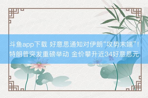 斗鱼app下载 好意思通知对伊朗“攻势末端”！特朗普突发重磅举动 金价攀升近34好意思元