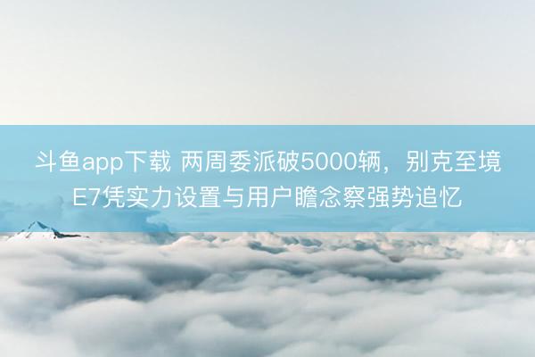 斗鱼app下载 两周委派破5000辆，别克至境E7凭实力设置与用户瞻念察强势追忆