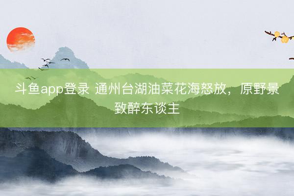 斗鱼app登录 通州台湖油菜花海怒放，原野景致醉东谈主