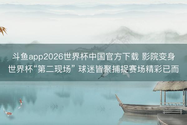 斗鱼app2026世界杯中国官方下载 影院变身世界杯“第二现场” 球迷皆聚捕捉赛场精彩已而