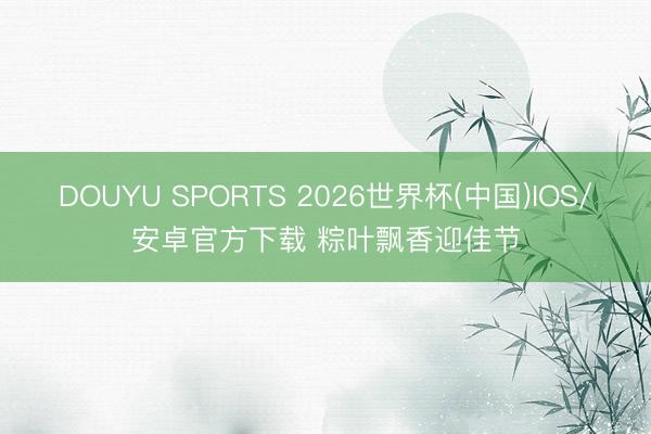 DOUYU SPORTS 2026世界杯(中国)IOS/安卓官方下载 粽叶飘香迎佳节