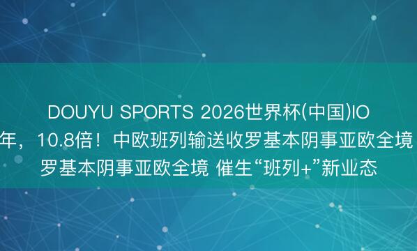 DOUYU SPORTS 2026世界杯(中国)IOS/安卓官方下载 10年,10.8倍!中欧班列输送收罗基本阴事亚欧全境 催生“班列+”新业态